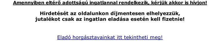 Amennyiben eltr adottsg ingatlannal rendelkezik, krjk akkor is hvjon!  Hirdetst az oldalunkon djmentesen elhelyezzk,  jutalkot csak az ingatlan eladsa esetn kell fizetnie!  Elad horgsztavainkat itt tekintheti meg!