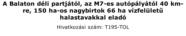 A Balaton dli partjtl, az M7-es autplytl 40 km-re, 150 ha-os nagybirtok 66 ha vzfellet halastavakkal elad Hivatkozsi szm: T195-TOL