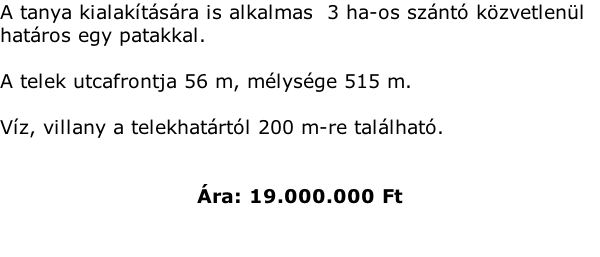 A tanya kialaktsra is alkalmas  3 ha-os sznt kzvetlenl hatros egy patakkal.   A telek utcafrontja 56 m, mlysge 515 m.  Vz, villany a telekhatrtl 200 m-re tallhat.   ra: 19.000.000 Ft